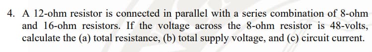 4. A 12-ohm resistor is connected in parallel with a series combination of 8-ohm
and 16-ohm resistors. If the voltage across the 8-ohm resistor is 48-volts,
calculate the (a) total resistance, (b) total supply voltage, and (c) circuit current.