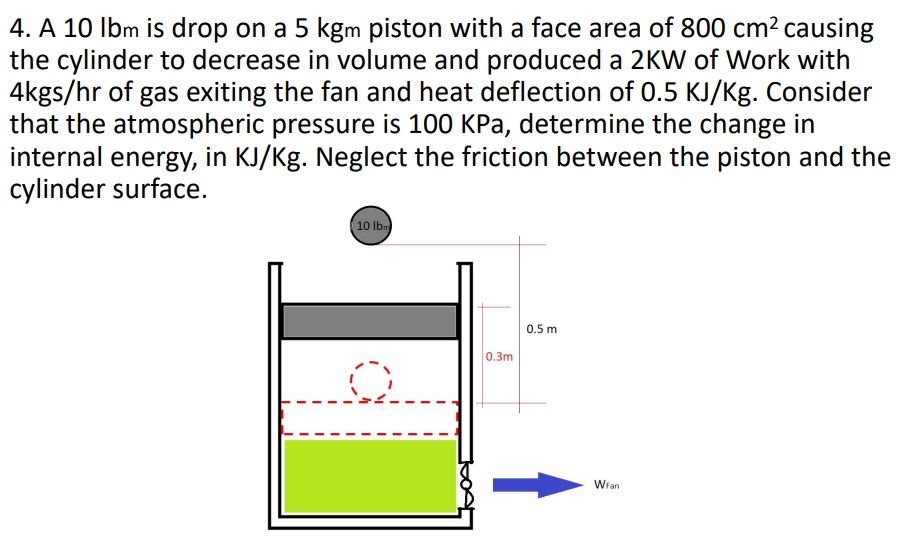 4. A 10 lbm is drop on a 5 kgm piston with a face area of 800 cm² causing
the cylinder to decrease in volume and produced a 2KW of Work with
4kgs/hr of gas exiting the fan and heat deflection of 0.5 KJ/Kg. Consider
that the atmospheric pressure is 100 KPa, determine the change in
internal energy, in KJ/Kg. Neglect the friction between the piston and the
cylinder surface.
10 lbm
0.3m
0.5 m
WFan