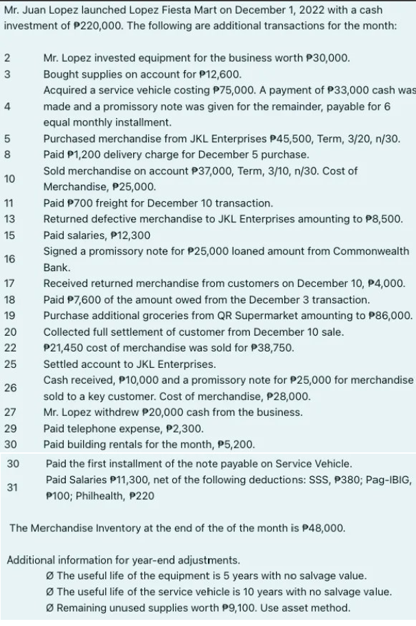 Mr. Juan Lopez launched Lopez Fiesta Mart on December 1, 2022 with a cash
investment of P220,000. The following are additional transactions for the month:
2
23
4
5
Purchased merchandise from JKL Enterprises P45,500, Term, 3/20, n/30.
8 Paid $1,200 delivery charge for December 5 purchase.
10
Sold merchandise on account P37,000, Term, 3/10, n/30. Cost of
Merchandise, $25,000.
11
Paid P700 freight for December 10 transaction.
13
Returned defective merchandise to JKL Enterprises amounting to $8,500.
Paid salaries, P12,300
15
16
Signed a promissory note for $25,000 loaned amount from Commonwealth
Bank.
00 сл
17
18
19
20
22
25
26
27
29
30
Mr. Lopez invested equipment for the business worth P30,000.
Bought supplies on account for P12,600.
Acquired a service vehicle costing P75,000. A payment of P33,000 cash was
made and a promissory note was given for the remainder, payable for 6
equal monthly installment.
30
31
Received returned merchandise from customers on December 10, P4,000.
Paid P7,600 of the amount owed from the December 3 transaction.
Purchase additional groceries from QR Supermarket amounting to P86,000.
Collected full settlement of customer from December 10 sale.
P21,450 cost of merchandise was sold for P38,750.
Settled account to JKL Enterprises.
Cash received, P10,000 and a promissory note for P25,000 for merchandise
sold to a key customer. Cost of merchandise, P28,000.
Mr. Lopez withdrew P20,000 cash from the business.
Paid telephone expense, P2,300.
Paid building rentals for the month, P5,200.
Paid the first installment of the note payable on Service Vehicle.
Paid Salaries P11,300, net of the following deductions: SSS, P380; Pag-IBIG,
P100; Philhealth, P220
The Merchandise Inventory at the end of the of the month is $48,000.
Additional information for year-end adjustments.
ØThe useful life of the equipment is 5 years with no salvage value.
ØThe useful life of the service vehicle is 10 years with no salvage value.
ØRemaining unused supplies worth P9,100. Use asset method.