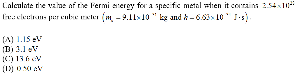 Calculate the value of the Fermi energy for a specific metal when it contains 2.54x1028
free electrons per cubic meter (m, = 9.11x10-31 kg and h= 6.63x10-3ª J.s).
(A) 1.15 eV
(В) 3.1 еV
(С) 13.6 eV
(D) 0.50 eV
