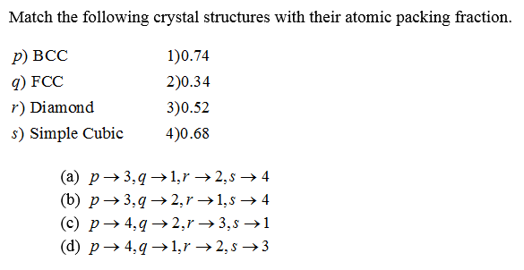 Match the following crystal structures with their atomic packing fraction.
р) ВСС
1)0.74
q) FCC
2)0.34
r) Diamond
3)0.52
s) Simple Cubic
4)0.68
(a) p→ 3,9 → 1,r → 2,s → 4
(b) p→3,q→ 2,r →1,s → 4
(c) p→ 4,q →2,r → 3,s →1
(d) p→ 4,q →1,r →2, s → 3
