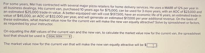 For some years, Mel has contracted with several major pizza retailers for home delivery services. He uses a MARR of 12% per year in
all business dealings. His current van, purchased 10 years ago for $75,000, can be used for 3 more years, with an AOC of $23,000 and
an estimated $25,000 trade-in value. A better-equipped van will cost $137,500, have an economic life of 6 years, an estimated trade-in
value of $45,000, an AOC of $32,000 per year, and will generate an estimated $17,000 per year additional revenue. On the basis of
these estimates, what market value now for the current van will make the new van equally attractive? Solve by spreadsheet or factors,
as requested by your instructor.
On equating the AW values of the current van and the new van, to calculate the market value now for the current van, the spreadsheet
tool that should be used is GOAL SEEK
The market value now for the current van that will make the new van equally attractive will be $).