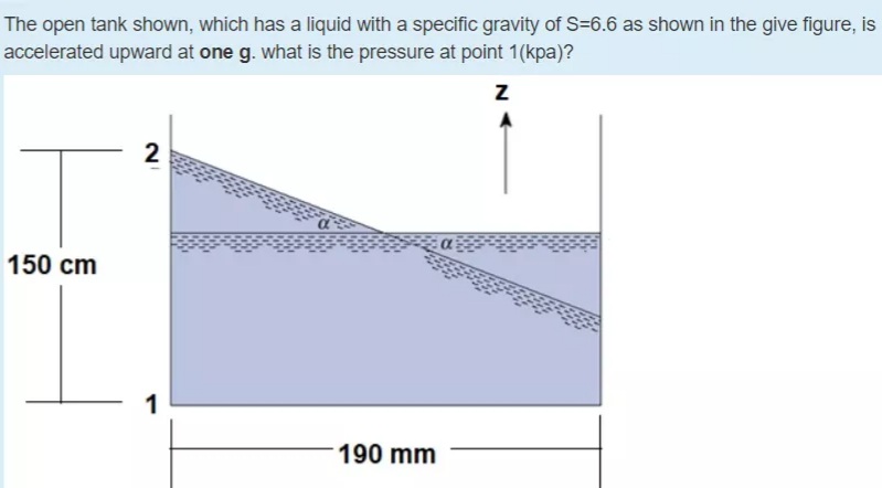 The open tank shown, which has a liquid with a specific gravity of S=6.6 as shown in the give figure, is
accelerated upward at one g. what is the pressure at point 1(kpa)?
2
150 cm
1
190 mm
