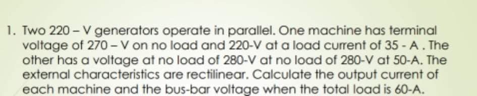 1. Two 220 - V generators operate in parallel. One machine has terminal
voltage of 270 - V on no load and 220-V at a load current of 35 - A. The
other has a voltage at no load of 280-V at no load of 280-V at 50-A. The
external characteristics are rectilinear. Calculate the output current of
each machine and the bus-bar voltage when the total load is 60-A.
