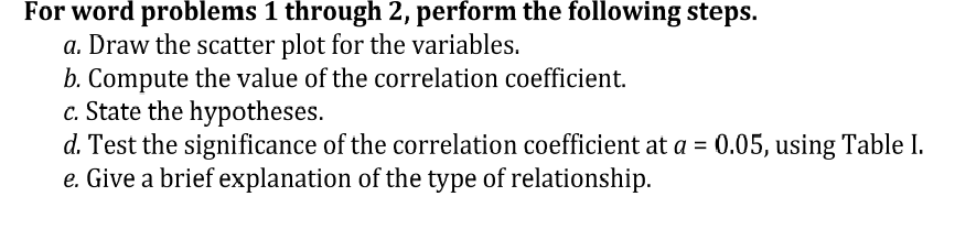 For word problems 1 through 2, perform the following steps.
a. Draw the scatter plot for the variables.
b. Compute the value of the correlation coefficient.
c. State the hypotheses.
d. Test the significance of the correlation coefficient at a = 0.05, using Table I.
e. Give a brief explanation of the type of relationship.
