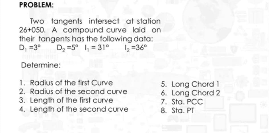 PROBLEM:
Two tangents intersect at station
26+050. A Compound curve laid on
their tangents has the following data:
D, =3°
D2 =5° , = 31°
12 =36°
%3D
Determine:
1. Radius of the first Curve
2. Radius of the second curve
3. Length of the first curve
4. Length of the second curve
5. Long Chord 1
6. Long Chord 2
7. Sta. PCC
8. Sta. PT
