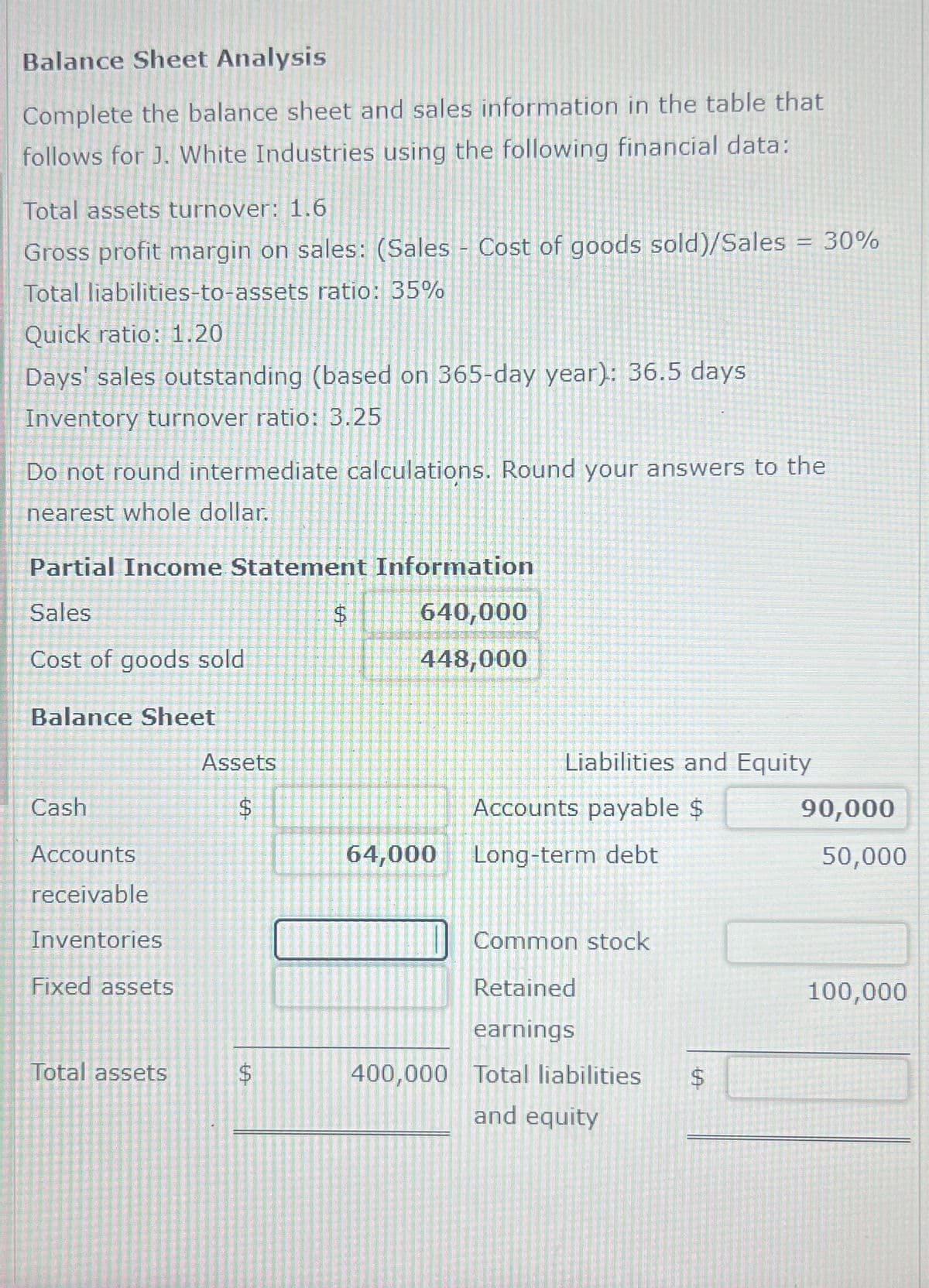 Balance Sheet Analysis
Complete the balance sheet and sales information in the table that
follows for J. White Industries using the following financial data:
Total assets turnover: 1.6
Gross profit margin on sales: (Sales Cost of goods sold)/Sales = 30%
Total liabilities-to-assets ratio: 35%
Quick ratio: 1.20
Days' sales outstanding (based on 365-day year): 36.5 days
Inventory turnover ratio: 3.25
Do not round intermediate calculations. Round your answers to the
nearest whole dollar.
Partial Income Statement Information
Sales
Cost of goods sold
Balance Sheet
Cash
Accounts
Assets
LA
$
receivable
Inventories
Fixed assets
Total assets
A
LA
$
640,000
448,000
Liabilities and Equity
Accounts payable $
90,000
64,000
Long-term debt
50,000
Common stock
Retained
earnings
400,000 Total liabilities
and equity
SA
$
100,000