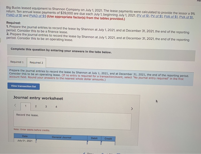 Big Bucks leased equipment to Shannon Company on July 1, 2021. The lease payments were calculated to provide the lessor a 9%
return. Ten annual lease payments of $39,000 are due each July 1, beginning July 1, 2021. (FV of $1. PV of $1. FVA of $1. PVA of $1.
FVAD of $1 and PVAD of $1) (Use appropriate factor(s) from the tables provided.)
Required:
1. Prepare the journal entries to record the lease by Shannon at July 1, 2021, and at December 31, 2021, the end of the reporting
period. Consider this to be a finance lease.
2. Prepare the journal entries to record the lease by Shannon at July 1, 2021, and at December 31, 2021, the end of the reporting
period. Consider this to be an operating lease.
Complete this question by entering your answers in the tabs below.
Required 1 Required 2
Prepare the journal entries to record the lease by Shannon at July 1, 2021, and at December 31, 2021, the end of the reporting period.
Consider this to be an operating lease. (If no entry is required for a transaction/event, select "No journal entry required" in the first
account field. Round your answers to the nearest whole dollar amounts.)
View transaction list
Journal entry worksheet
<
1
2
3
4
Record the lease.
Note: Enter debits before credits.
Date
July 01, 2021
General Journal
Debit
Credit