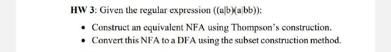 HW 3: Given the regular expression ((alb)(a bb)):
• Construct an equivalent NFA using Thompson's construction.
• Convert this NFA to a DFA using the subset construction method.