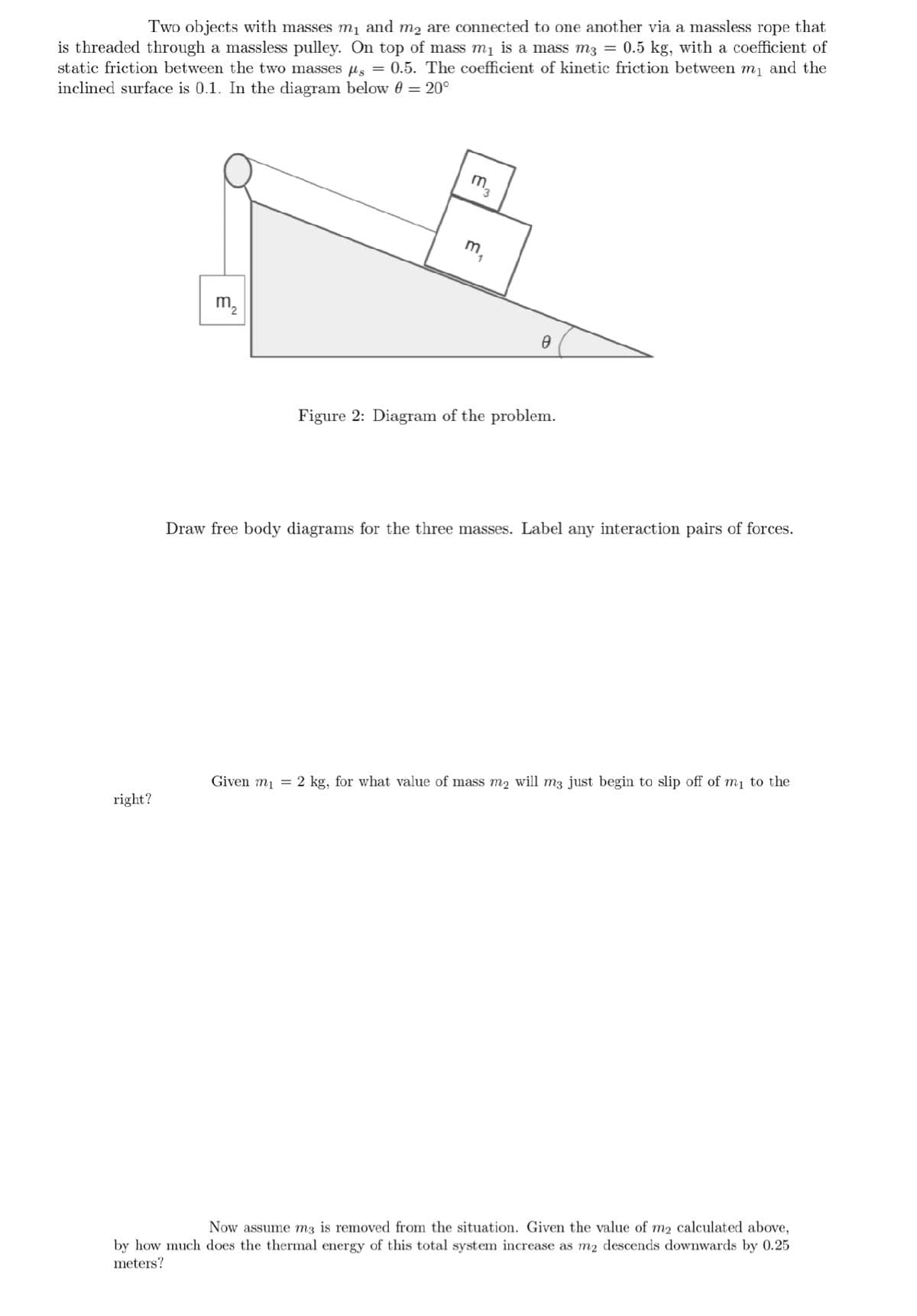 Two objects with masses m₁ and m2 are connected to one another via a massless rope that
is threaded through a massless pulley. On top of mass m₁ is a mass m3 = 0.5 kg, with a coefficient of
static friction between the two masses μ = 0.5. The coefficient of kinetic friction between m₁ and the
inclined surface is 0.1. In the diagram below 0 = 20°
right?
m₂
m3
Given mi
m₁
0
Figure 2: Diagram of the problem.
Draw free body diagrams for the three masses. Label any interaction pairs of forces.
=
2 kg, for what value of mass m2 will m3 just begin to slip off of m₁ to the
Now assume m3 is removed from the situation. Given the value of m2 calculated above,
by how much does the thermal energy of this total system increase as m2 descends downwards by 0.25
meters?