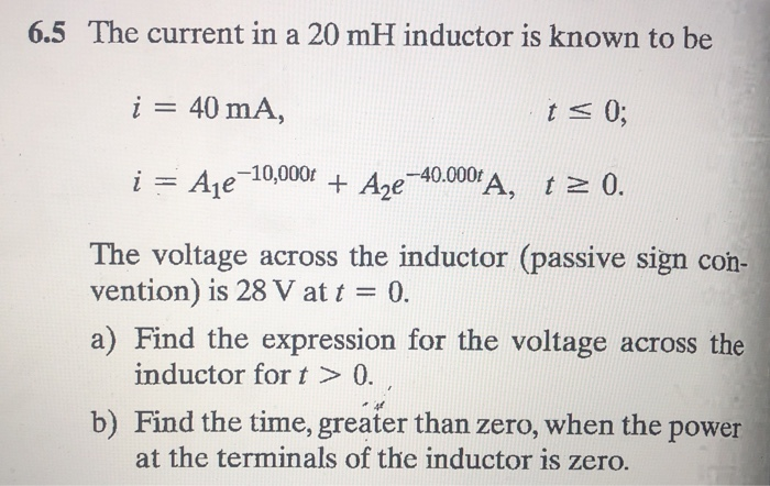 6.5 The current in a 20 mH inductor is known to be
i = 40 mA,
i = A₁e
t≤ 0;
e-10,000t + A₂e-40.000€ A, t≥ 0.
The voltage across the inductor (passive sign con-
vention) is 28 V at t = 0.
a) Find the expression for the voltage across the
inductor for t > 0.
b) Find the time, greater than zero, when the power
at the terminals of the inductor is zero.