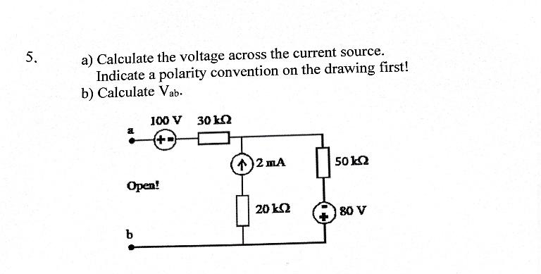 5.
a) Calculate the voltage across the current source.
Indicate a polarity convention on the drawing first!
b) Calculate Vab.
a
100 V 30 k
Open!
b
↑)2 mA
20 ΙΩ
50 KQ
80 V