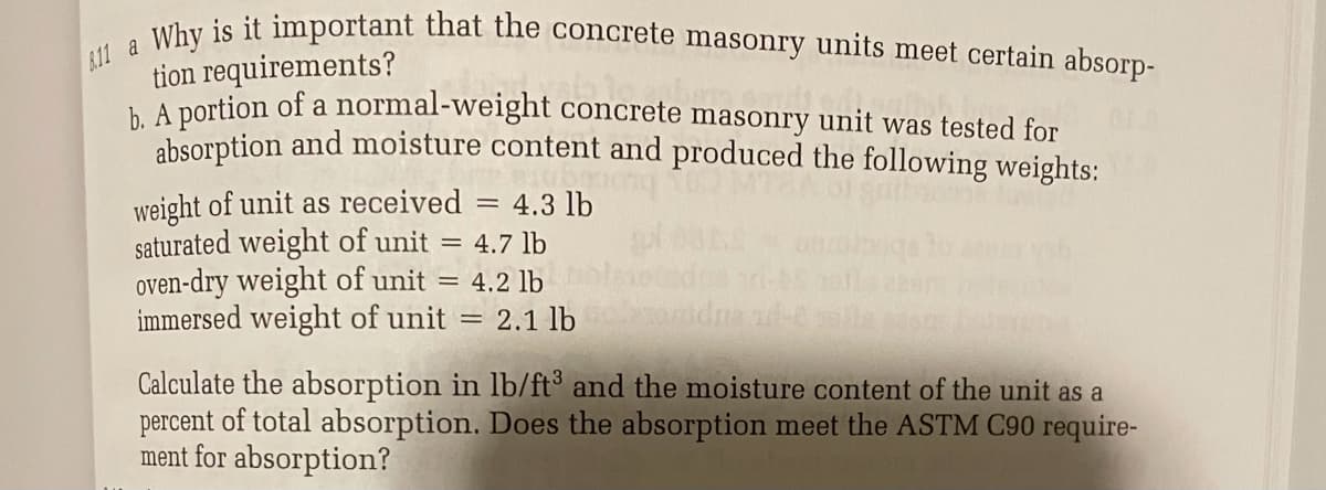 6.11 a Why is it important that the concrete masonry units meet certain absorp-
tion requirements?
A portion of a normal-weight concrete masonry unit was tested for
chsorption and moisture content and produced the following weights:
weight of unit as received = 4.3 lb
saturated weight of unit = 4.7 lb
oven-dry weight of unit = 4.2 lb
immersed weight of unit
2.1 lb
Calculate the absorption in lb/ft³ and the moisture content of the unit as a
percent of total absorption. Does the absorption meet the ASTM C90 require-
ment for absorption?
