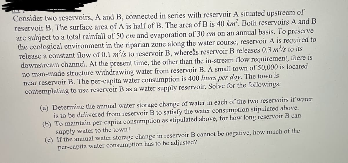 Consider two reservoirs, A and B, connected in series with reservoir A situated upstream of
reservoir B. The surface area of A is half of B. The area of B is 40 km². Both reservoirs A and B
are subject to a total rainfall of 50 cm and evaporation of 30 cm on an annual basis. To preserve
the ecological environment in the riparian zone along the water course, reservoir A is required to
release a constant flow of 0.1 m³/s to reservoir B, whereas reservoir B releases 0.3 m³/s to its
downstream channel. At the present time, the other than the in-stream flow requirement, there is
no man-made structure withdrawing water from reservoir B. A small town of 50,000 is located
near reservoir B. The per-capita water consumption is 400 liters per day. The town is
contemplating to use reservoir B as a water supply reservoir. Solve for the followings:
(a) Determine the annual water storage change of water in each of the two reservoirs if water
is to be delivered from reservoir B to satisfy the water consumption stipulated above.
(b) To maintain per-capita consumption as stipulated above, for how long reservoir B can
supply water to the town?
(c) If the annual water storage change in reservoir B cannot be negative, how much of the
per-capita water consumption has to be adjusted?