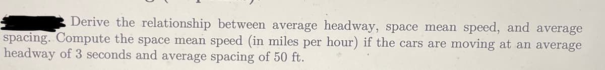 Derive the relationship between average headway, space mean speed, and average
spacing. Compute the space mean speed (in miles per hour) if the cars are moving at an average
headway of 3 seconds and average spacing of 50 ft.