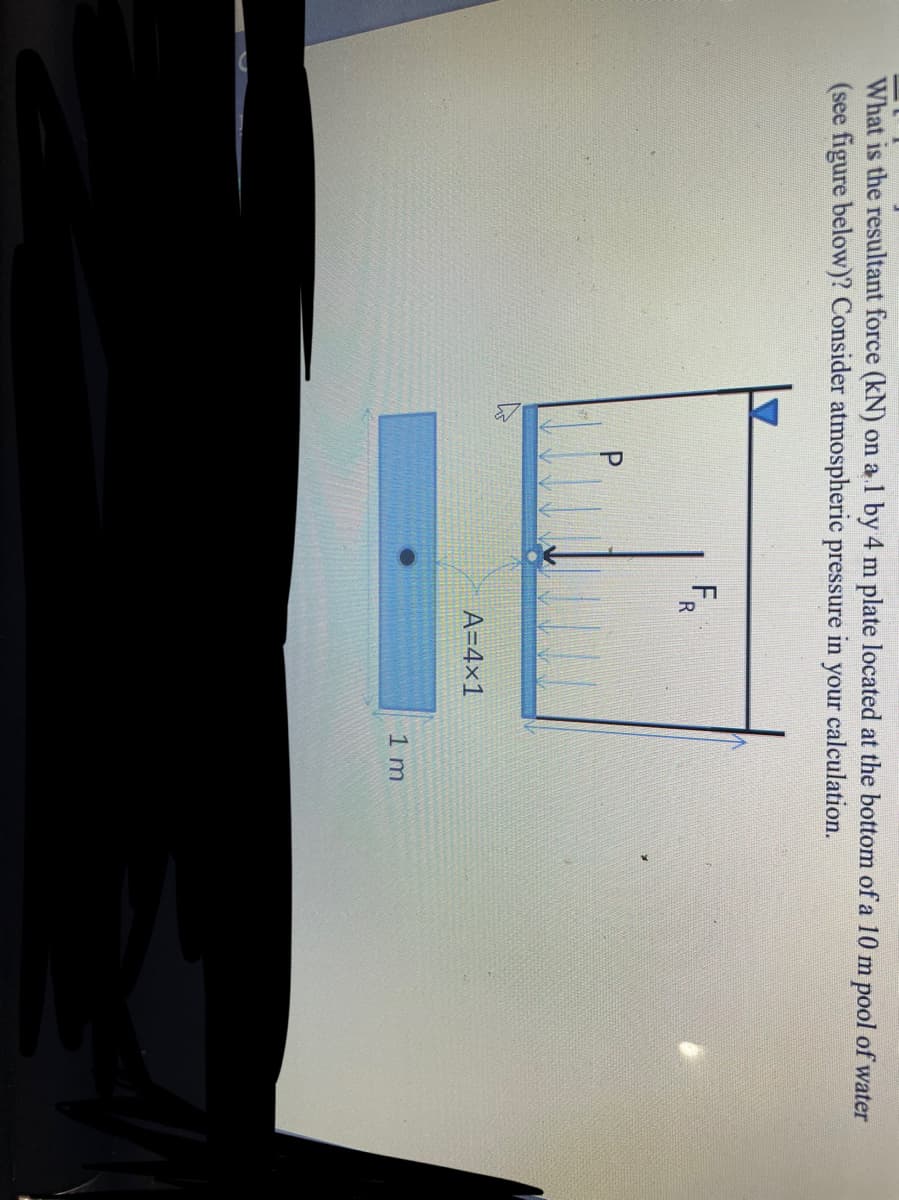 P.
What is the resultant force (kN) on a 1 by 4 m plate located at the bottom of a 10 m pool of water
(see figure below)? Consider atmospheric pressure in your calculation.
F.
A=4x1
1 m
