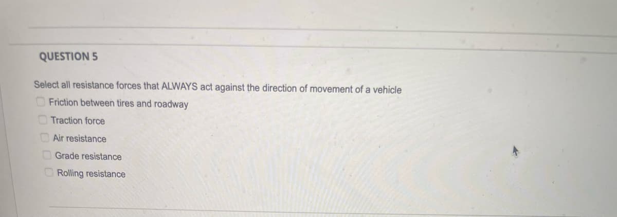 QUESTION 5
Select all resistance forces that ALWAYS act against the direction of movement of a vehicle
Friction between tires and roadway
Traction force
Air resistance
Grade resistance
Rolling resistance