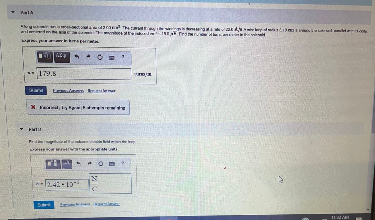 Part A
A long solenoid has a cross-sectional area of 3.00 cm. The current through the windings is decreasing at a rate of 22.0 A/SA wire loop of radius 3.10 cm is around the solenoid, parallel with its coils,
and centered on the axis of the solenoid. The magnitude of the induced emf is 15.0 AV. Find the number of turns per meter in the solenoid.
Express your answer in turns per meter.
n= | 179.8
turns/m
Submit
Previous Answers Request Answer
X Incorrect; Try Again; 5 attempts remaining
Part B
Find the magnitude of the induced electric field within the loop.
Express your answer with the appropriate units.
HA
E = 2,42 • 10
Submit
Previous Answers Request Answer
11:32 AM
