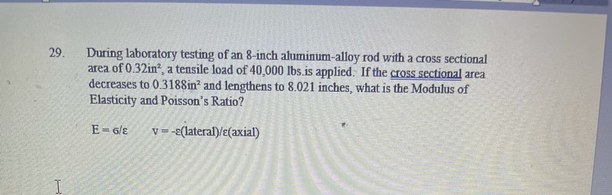 During laboratory testing of an 8-inch aluminum-alloy rod with a cross sectional
area of 0.32in, a tensile load of 40,000 lbs.is applied. If the cross sectional area
decreases to 0.3188in and lengthens to 8.021 inches, what is the Modulus of
Elasticity and Poisson's Ratio?
29.
E= 6/8
v =-ɛ(lateral)/E(axial)
