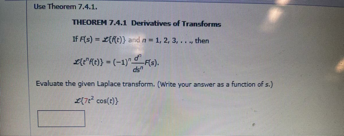 Use Theorem 7.4.1.
THEOREM 7.4.1 Derivatives of Transforms
If F(s) = {{t)} and n = 1, 2, 3,.., then
E{PRO} = (-1)" Fs).
Evaluate the given Laplace transform. (Write your answer as a function of s.)
(7 cos(t)}
