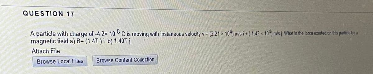 QUESTION 17
A particle with charge of -4.2x 108 C is moving with instaneous velocity v = (2.21 × 104) m/s i + (-1.42 × 104) mis į What is the force exerted on this particle by a
magnetic field a) B= (1.4T ) i b) 1.40T j
Attach File
Browse Local Files
Browse Content Collection
