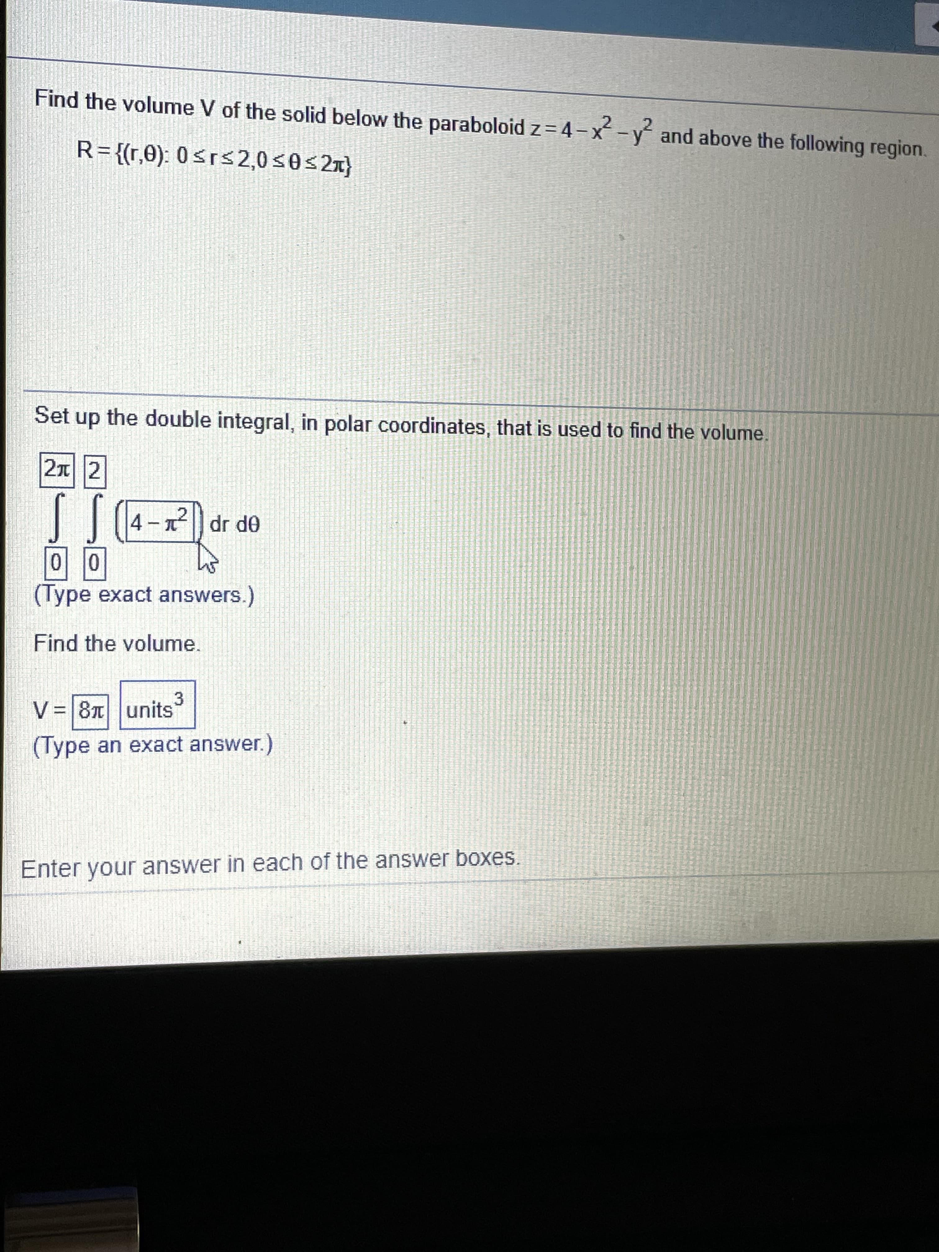 Find the volume V of the solid below the paraboloid z= 4-x-y and above the following region.
R={(r,0): 0<rs2,0s0s2x}
