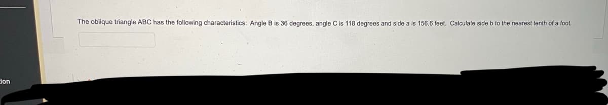 ion
The oblique triangle ABC has the following characteristics: Angle B is 36 degrees, angle C is 118 degrees and side a is 156.6 feet. Calculate side b to the nearest tenth of a foot.