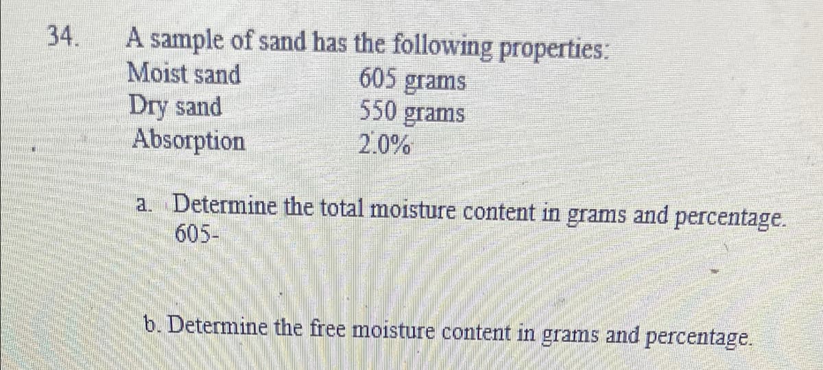 A sample of sand has the following properties:
Moist sand
Dry sand
Absorption
34.
605 grams
550 grams
2.0%
a. Determine the total moisture content in
605-
grams and
percentage.
b. Determine the free moisture content in grams and percentage.
