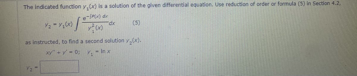 The indicated function y, (x) is a solution of the given differential equation. Use reduction of order or formula (5) in Section 4.2,
e-SP(x) dx
xp.
(5)
as instructed, to find a second solution y,(x).
xy" + y' = 0%3B
= In x
Y2
