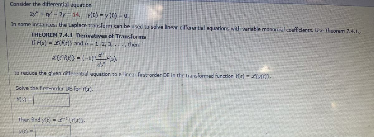 Consider the differential equation
2y"+ ty'-2y = 14, y(0) = y'(0) = 0.
In some instances, the Laplace transform can be used to solve linear differential equations with variable monomial coefficients. Use Theorem 7.4.1.,
THEOREM 7.4.1 Derivatives of Transforms
If F(s) = L{ft)} and n = 1, 2, 3,..., then
L{"{t} = (-1)F(s),
ds"
to reduce the given differential equation to a linear first-order DE in the transformed function Ys) = Lly(t)}.
Solve the first-order DE for Y(s).
Y(s) =|
Then find y(t) = Z (Y(s)}.
y(t)%D
