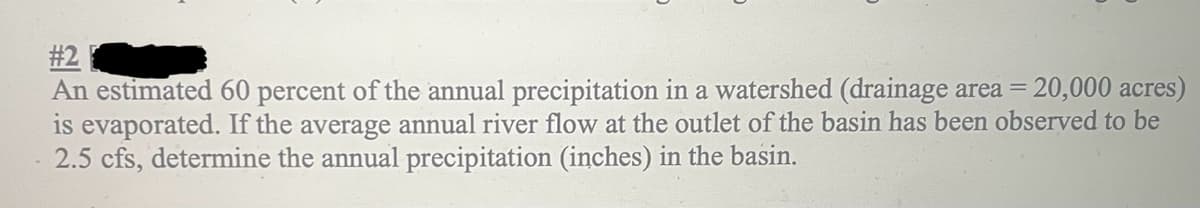 #2
An estimated 60 percent of the annual precipitation in a watershed (drainage area = 20,000 acres)
is evaporated. If the average annual river flow at the outlet of the basin has been observed to be
2.5 cfs, determine the annual precipitation (inches) in the basin.