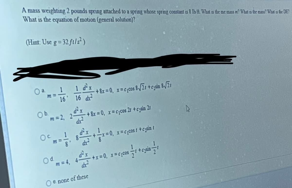 A mass weightung 2 pounds spring attached to a spring whose spring constant is 8 Ib/ft. What is the me mass m? What is the mass? What is the DE?
What is the equation of motion (general solution)?
(Hint: Use g= 32 ft/s)
a 1
1 dx
16 16 d
+8r = 0, x=cjcos 8V21 +czsin &/21
Ob
dx
m =2,
+ &x = 0, x=cjcos 21 +czsin 21
1
77=
X=C;cos I +czsin t
Od.
m = 4, 4-
O e none of these
