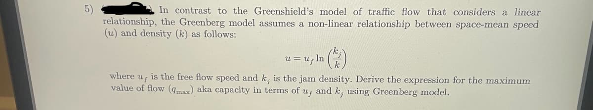 5)
In contrast to the Greenshield's model of traffic flow that considers a linear
relationship, the Greenberg model assumes a non-linear relationship between space-mean speed
(u) and density (k) as follows:
u = Uf In
where uf
is the free flow speed and k, is the jam density. Derive the expression for the maximum
value of flow (max) aka capacity in terms of u, and k, using Greenberg model.