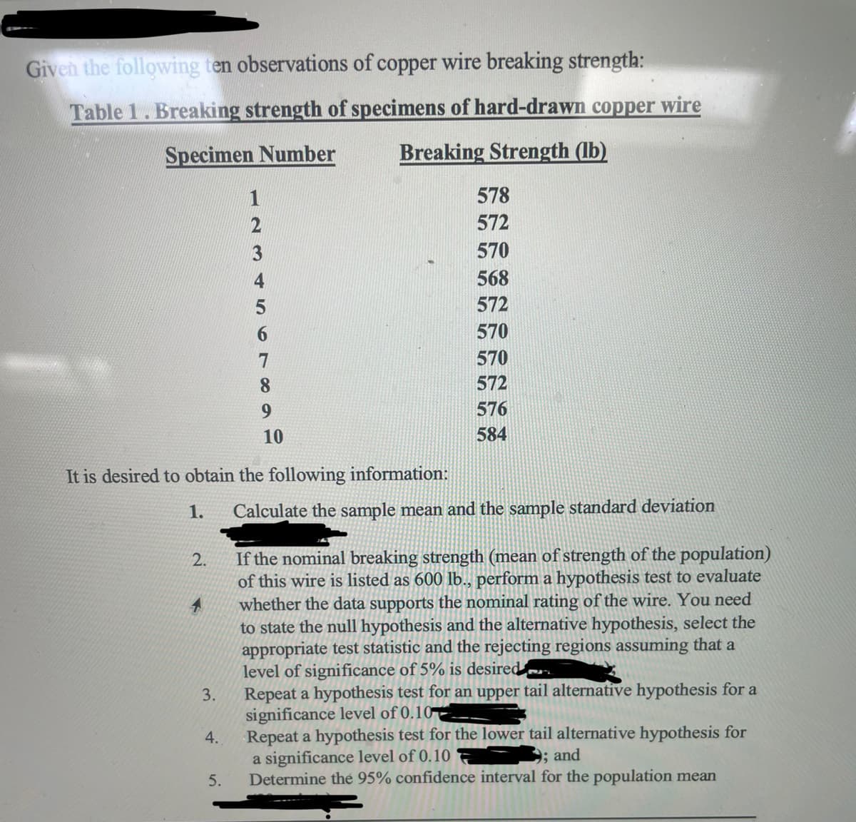 Given the following ten observations of copper wire breaking strength:
Table 1. Breaking strength of specimens of hard-drawn copper wire
Specimen Number
Breaking Strength (lb)
2.
4
It is desired to obtain the following information:
1.
3.
4.
1
2
3
5.
8
9
10
578
572
570
568
572
570
570
572
576
584
Calculate the sample mean and the sample standard deviation
If the nominal breaking strength (mean of strength of the population)
of this wire is listed as 600 lb., perform a hypothesis test to evaluate
whether the data supports the nominal rating of the wire. You need
to state the null hypothesis and the alternative hypothesis, select the
appropriate test statistic and the rejecting regions assuming that a
level of significance of 5% is desired
Repeat a hypothesis test for an upper tail alternative hypothesis for a
significance level of 0.10
Repeat a hypothesis test for the lower tail alternative hypothesis for
a significance level of 0.10
; and
Determine the 95% confidence interval for the population mean