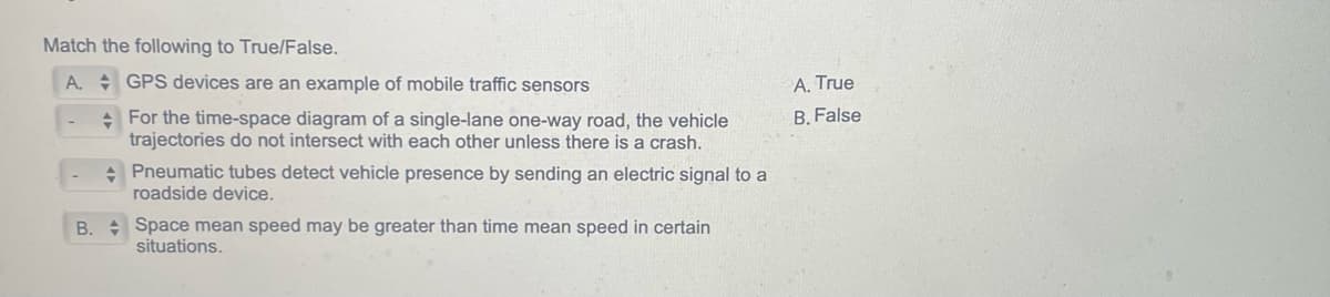 Match the following to True/False.
A.
GPS devices are an example of mobile traffic sensors
For the time-space diagram of a single-lane one-way road, the vehicle
trajectories do not intersect with each other unless there is a crash.
Pneumatic tubes detect vehicle presence by sending an electric signal to a
roadside device.
B. Space mean speed may be greater than time mean speed in certain
situations.
A. True
B. False