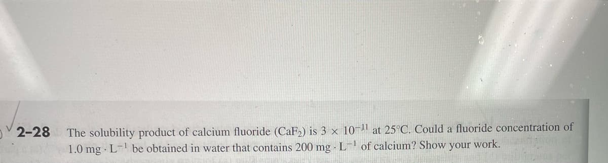 2-28
The solubility product of calcium fluoride (CaF₂) is 3 x 10-¹¹ at 25°C. Could a fluoride concentration of
1.0 mg L-¹ be obtained in water that contains 200 mg.L-¹ of calcium? Show your work.