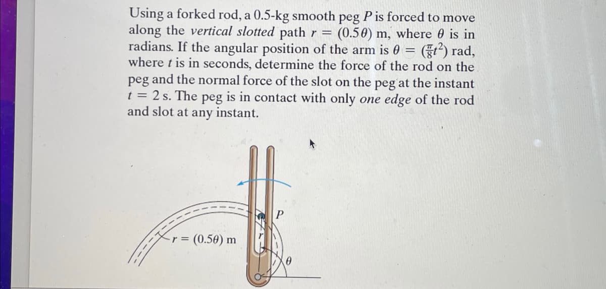 Using a forked rod, a 0.5-kg smooth peg Pis forced to move
along the vertical slotted path r = (0.50) m, where is in
radians. If the angular position of the arm is 0 = (²) rad,
where t is in seconds, determine the force of the rod on the
peg and the normal force of the slot on the peg at the instant
t = 2 s. The peg is in contact with only one edge of the rod
and slot at any instant.
r = (0.50) m