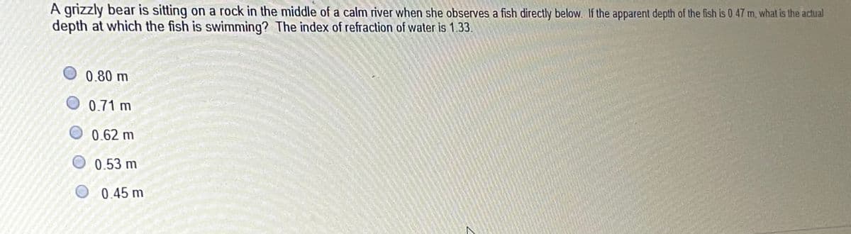 A grizzly bear is sitting on a rock in the middle of a calm river when she observes a fish directly below. If the apparent depth of the fish is 0. 47 m, what is the actual
depth at which the fish is swimming? The index of refraction of water is 1.33
0.80 m
0.71 m
0.62 m
0.53 m
0.45 m
