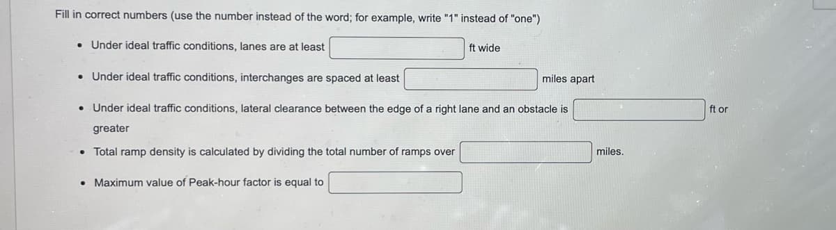 Fill in correct numbers (use the number instead of the word; for example, write "1" instead of "one")
• Under ideal traffic conditions, lanes are at least
●
Under ideal traffic conditions, interchanges are spaced at least
Under ideal traffic conditions, lateral clearance between the edge of a right lane and an obstacle is
greater
• Total ramp density is calculated by dividing the total number of ramps over
•
ft wide
• Maximum value of Peak-hour factor is equal to
miles apart
miles.
ft or