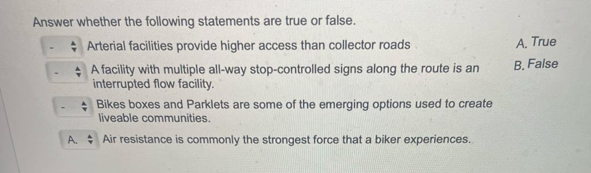 Answer whether the following statements are true or false.
Arterial facilities provide higher access than collector roads
A facility with multiple all-way stop-controlled signs along the route is an
interrupted flow facility.
Bikes boxes and Parklets are some of the emerging options used to create
liveable communities.
A. Air resistance is commonly the strongest force that a biker experiences.
A. True
B. False