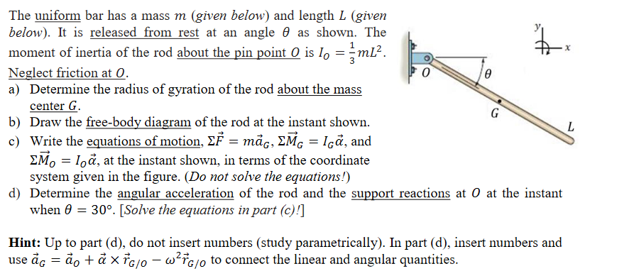 The uniform bar has a mass m (given below) and length L (given
below). It is released from rest at an angle 0 as shown. The
moment of inertia of the rod about the pin point 0 is Io =÷ML².
Neglect friction at 0.
a) Determine the radius of gyration of the rod about the mass
center G.
b) Draw the free-body diagram of the rod at the instant shown.
c) Write the equations of motion, EF = måc, EMG = Içå, and
EM, = Ioå, at the instant shown, in terms of the coordinate
system given in the figure. (Do not solve the equations!)
d) Determine the angular acceleration of the rod and the support reactions at 0 at the instant
when 0 = 30°. [Solve the equations in part (c)!]
G
Hint: Up to part (d), do not insert numbers (study parametrically). In part (d), insert numbers and
use åc = ảo + ả x ¡G/0 – w?¯G/o to connect the linear and angular quantities.
