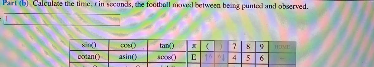 Part (b) Calculate the time, t in seconds, the football moved between being punted and observed.
sin()
cos()
tan()
8.
9.
HOME
cotan()
asin()
acos()
E 1 A 4
5
6.
