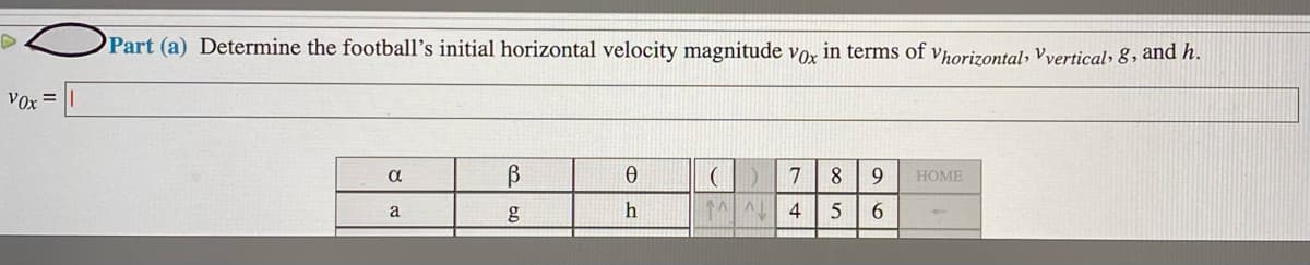 Part (a) Determine the football’s initial horizontal velocity magnitude vor in terms of vhorizontal, vyertical, 8 , and h.
Vox =
8.
9.
HOME
a
h
4
