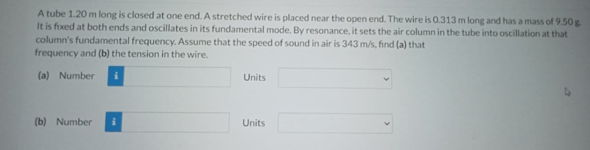 A tube 1.20 m long is closed at one end. A stretched wire is placed near the open end. The wire is O.313 m long and has a mass of 9.50 g.
It is fixed at both ends and oscillates in its fundamental mode. By resonance, it sets the air column in the tube into oscillation at that
column's fundamental frequency. Assume that the speed of sound in air is 343 m/s, find (a) that
frequency and (b) the tension in the wire.
(a) Number
Units
(b) Number i
Units
