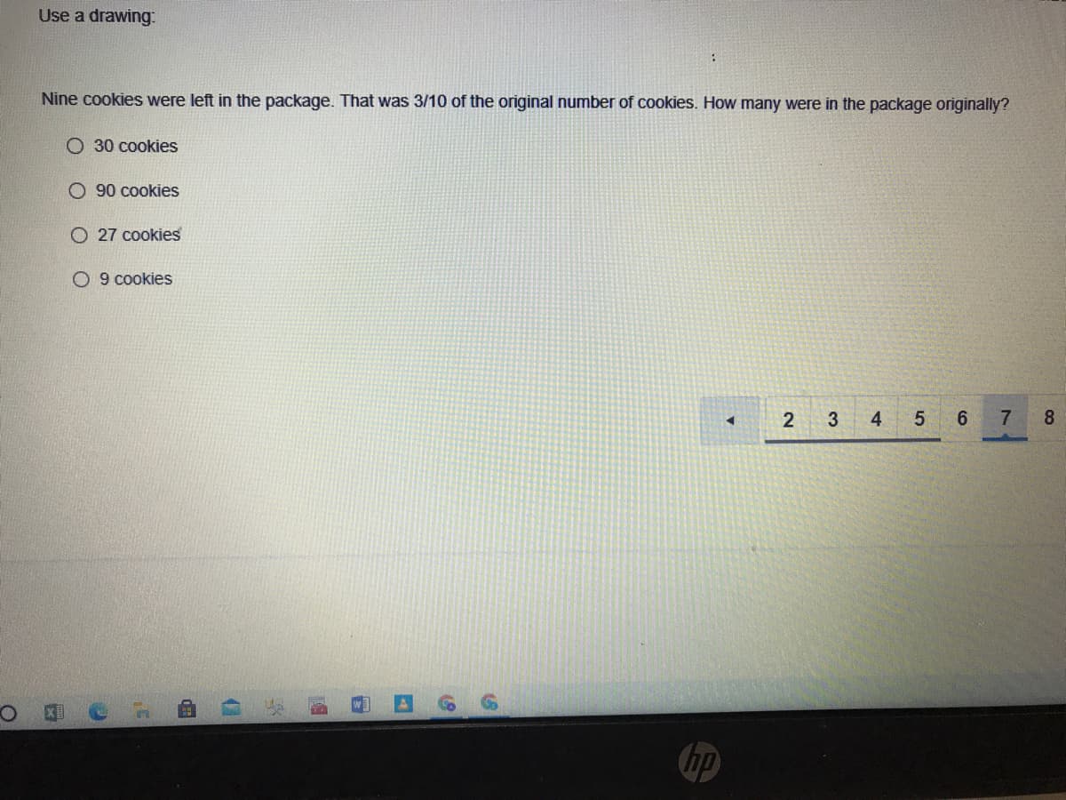 Use a drawing.
Nine cookies were left in the package. That was 3/10 of the original number of cookies. How many were in the package originally?
O 30 cookies
O 90 cookies
O 27 cookies
O 9 cookies
2 3
4.
6.
7
8
hp
