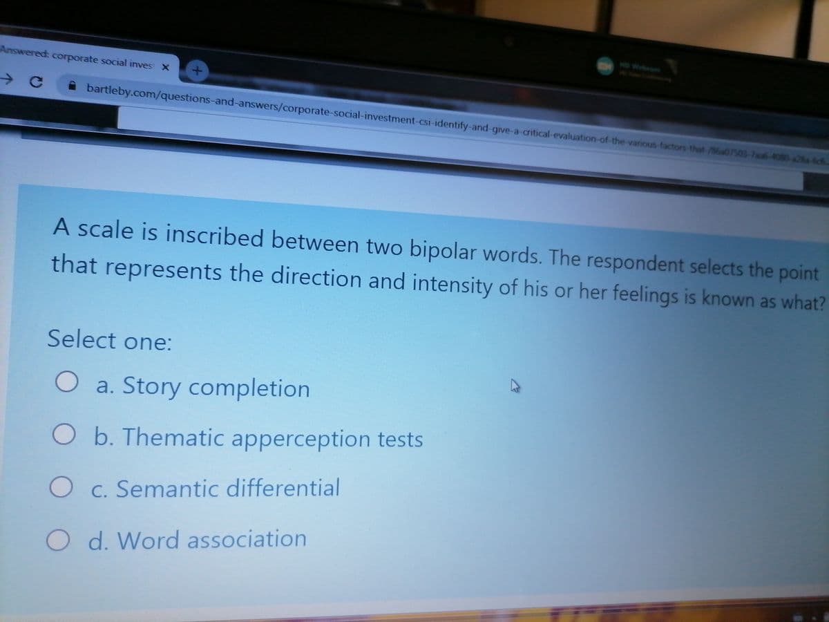 HD Webeom
Answered: corporate social inves X
A bartleby.com/questions-and-answers/corporate-social-investment-csi-identify-and-give-a-critical-evaluation-of-the-various-factors-that-/86a07503-7sa6-4080-a28a-6ch
A scale is inscribed between two bipolar words. The respondent selects the point
that represents the direction and intensity of his or her feelings is known as what?
Select one:
O a. Story completion
O b. Thematic apperception tests
O c. Semantic differential
O d. Word association
