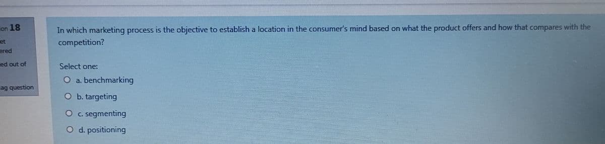 In which marketing process is the objective to establish a location in the consumer's mind based on what the product offers and how that compares with the
competition?
on 18
et
ered
ed out of
Select one:
O a. benchmarking
lag question
O b. targeting
O c segmenting
d. positioning
