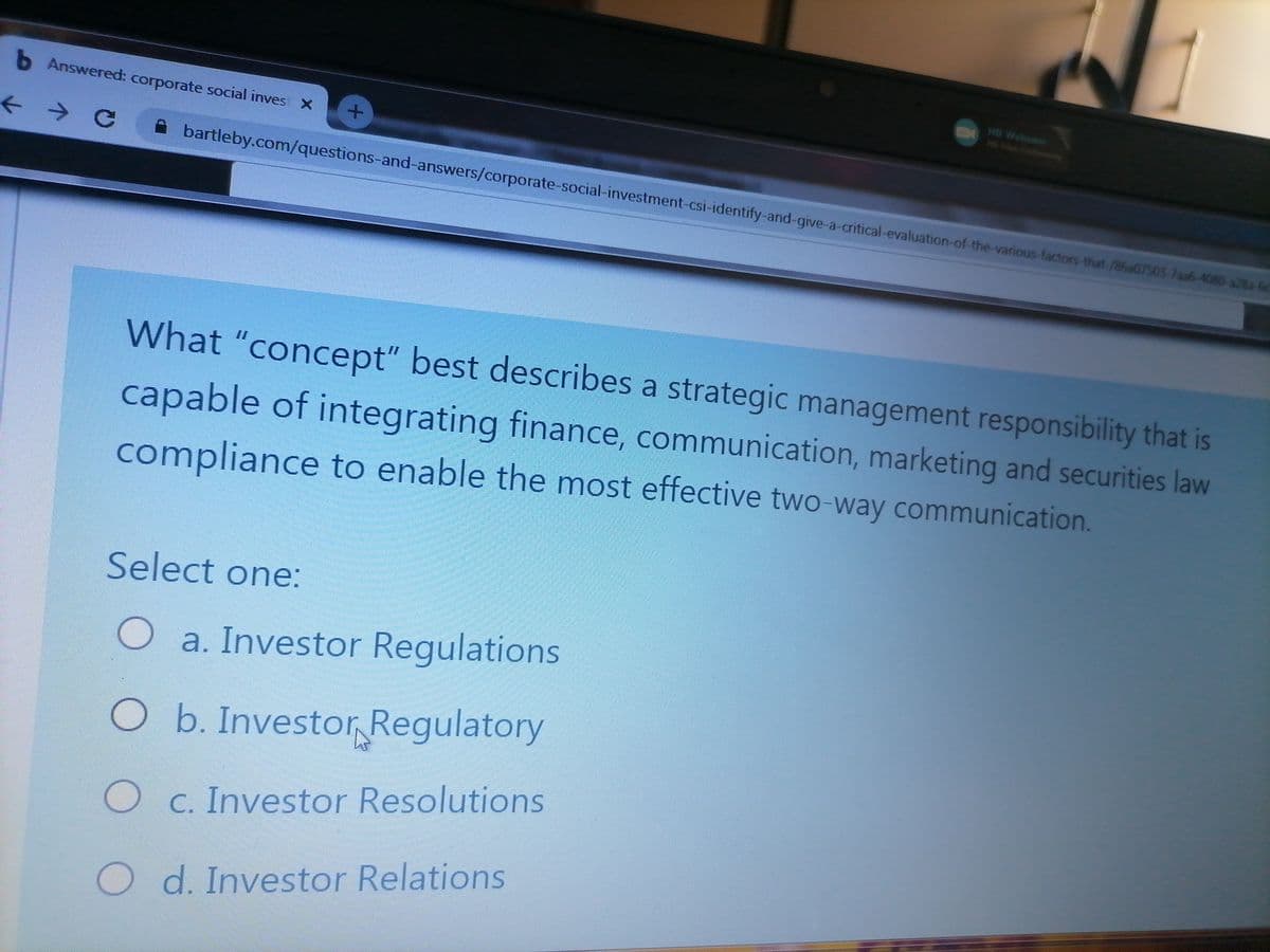 O Answered: corporate social inves X
HO Webcom
HO V Coni
A bartleby.com/questions-and-answers/corporate-social-investment-csi-identify-and-give-a-critical-evaluation-of-the-various-factors-that-/86a07503-7aa6-4080-a28a-60
What "concept" best describes a strategic management responsibility that is
capable of integrating finance, communication, marketing and securities law
compliance to enable the most effective two-way communication.
Select one:
O a. Investor Regulations
O b. Investor Regulatory
O c. Investor Resolutions
O d. Investor Relations
