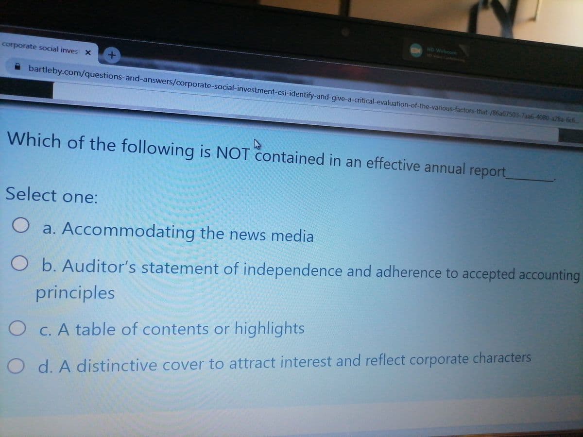 HD Webcam
1HD Video Conferencing
corporate social inves x
A bartleby.com/questions-and-answers/corporate-social-investment-csi-identify-and-give-a-critical-evaluation-of-the-various-factors-that-/86a07503-7aa6-4080-a28a-6c6..
Which of the following is NOT contained in an effective annual report,
Select one:
O a. Accommodating the news media
O b. Auditor's statement of independence and adherence to accepted accounting
principles
O C. A table of contents or highlights
O d. A distinctive cover to attract interest and reflect corporate characters
