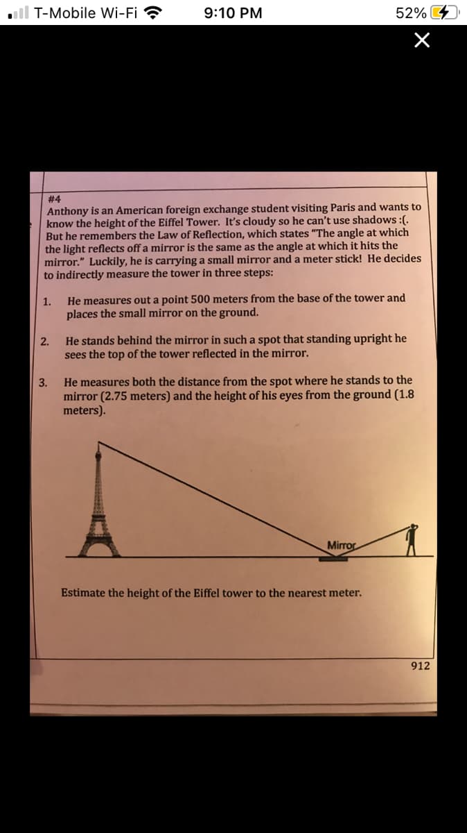 ll T-Mobile Wi-Fi ?
9:10 PM
52%
# 4
Anthony is an American foreign exchange student visiting Paris and wants to
know the height of the Eiffel Tower. It's cloudy so he can't use shadows :(.
But he remembers the Law of Reflection, which states "The angle at which
the light reflects off a mirror is the same as the angle at which it hits the
mirror." Luckily, he is carrying a small mirror and a meter stick! He decides
to indirectly measure the tower in three steps:
He measures out a point 500 meters from the base of the tower and
places the small mirror on the ground.
He stands behind the mirror in such a spot that standing upright he
sees the top of the tower reflected in the mirror.
2.
He measures both the distance from the spot where he stands to the
mirror (2.75 meters) and the height of his eyes from the ground (1.8
meters).
3.
Mirror
Estimate the height of the Eiffel tower to the nearest meter.
912
1.
